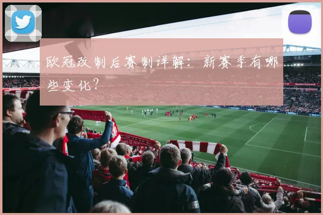 欧冠改制后赛制详解:新赛季有哪些变化?