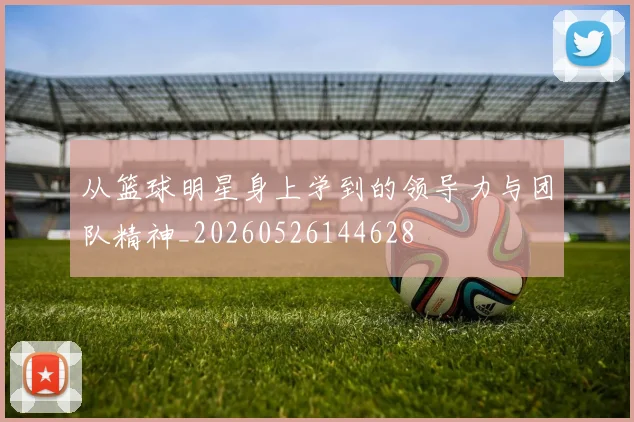 从篮球明星身上学到的领导力与团队精神_20260526144628