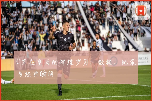 C罗在皇马的辉煌岁月：数据、纪录与经典瞬间