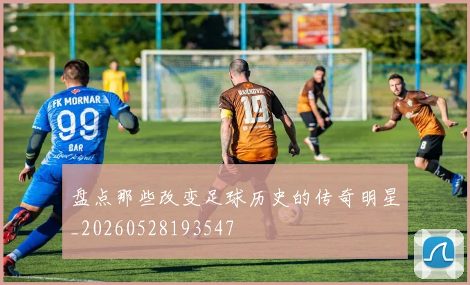 盘点那些改变足球历史的传奇明星_20260528193547