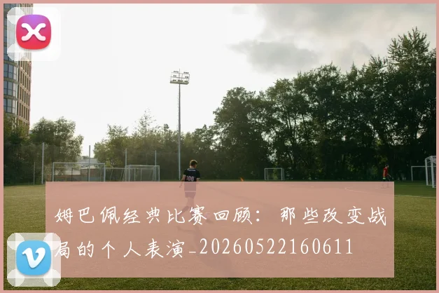 姆巴佩经典比赛回顾：那些改变战局的个人表演_20260522160611