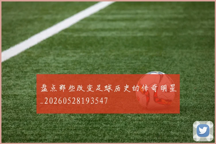 盘点那些改变足球历史的传奇明星_20260528193547