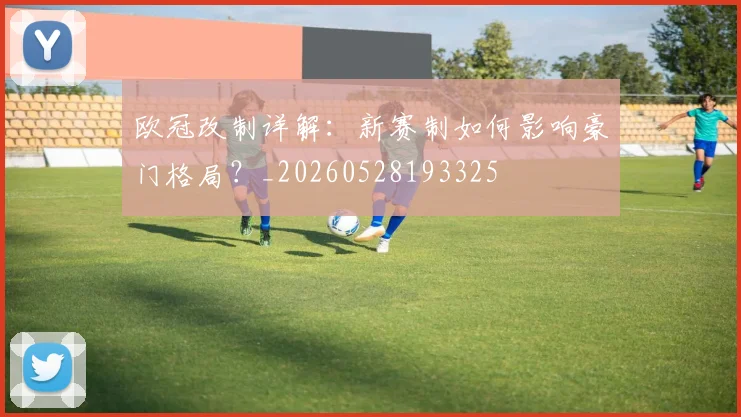 欧冠改制详解：新赛制如何影响豪门格局？_20260528193325